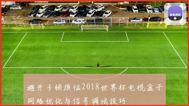 避开卡顿烦恼2018世界杯电视盒子网络优化与信号调试技巧